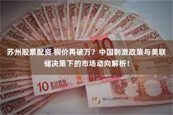 苏州股票配资 铜价再破万？中国刺激政策与美联储决策下的市场动向解析！