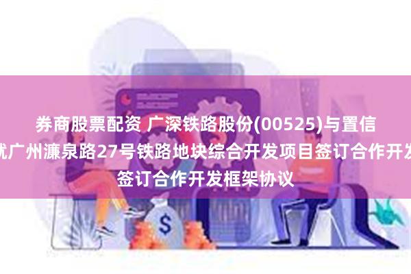 券商股票配资 广深铁路股份(00525)与置信置业公司就广州濂泉路27号铁路地块综合开发项目签订合作开发框架协议