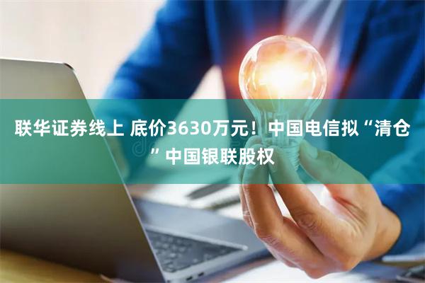 联华证券线上 底价3630万元！中国电信拟“清仓”中国银联股权