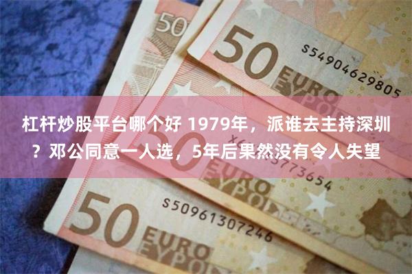 杠杆炒股平台哪个好 1979年，派谁去主持深圳？邓公同意一人选，5年后果然没有令人失望