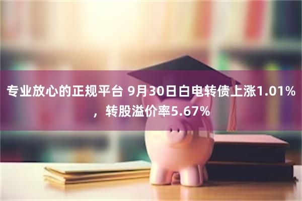 专业放心的正规平台 9月30日白电转债上涨1.01%，转股溢价率5.67%