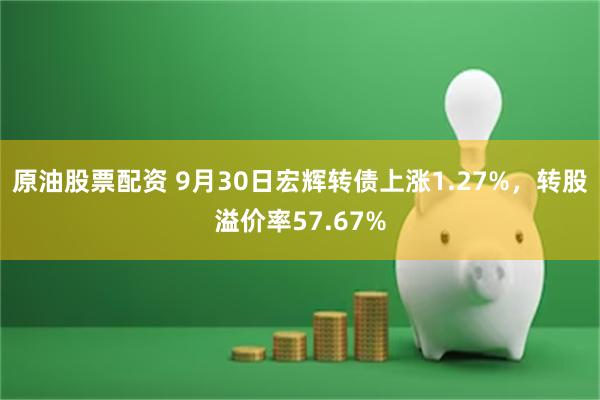 原油股票配资 9月30日宏辉转债上涨1.27%，转股溢价率57.67%