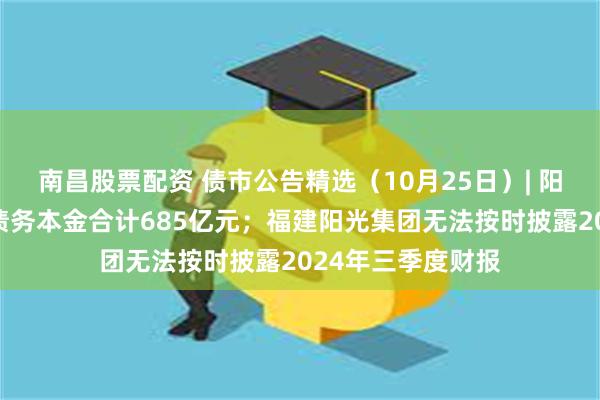 南昌股票配资 债市公告精选（10月25日）| 阳光城到期未支付债务本金合计685亿元；福建阳光集团无法按时披露2024年三季度财报