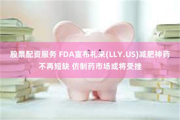 股票配资服务 FDA宣布礼来(LLY.US)减肥神药不再短缺 仿制药市场或将受挫