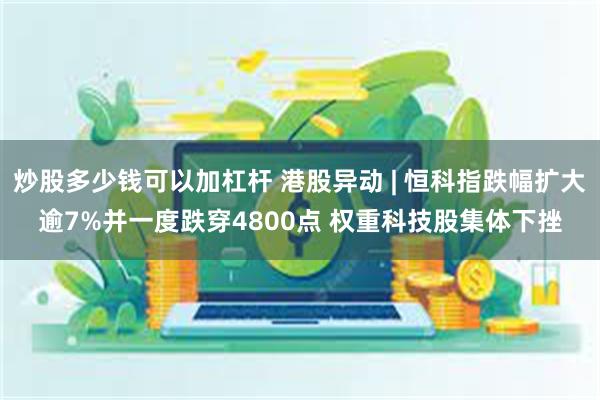 炒股多少钱可以加杠杆 港股异动 | 恒科指跌幅扩大逾7%并一度跌穿4800点 权重科技股集体下挫