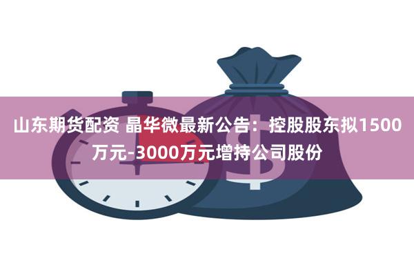 山东期货配资 晶华微最新公告：控股股东拟1500万元-3000万元增持公司股份