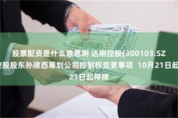 股票配资是什么意思啊 达刚控股(300103.SZ)：控股股东孙建西筹划公司控制权变更事项  10月21日起停牌