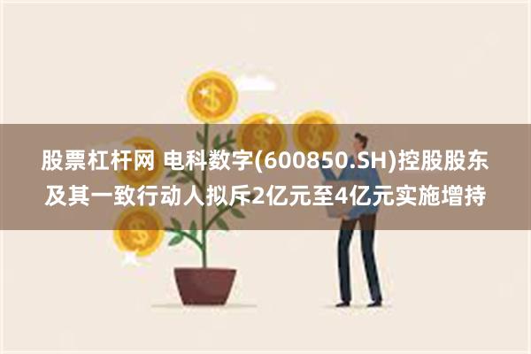 股票杠杆网 电科数字(600850.SH)控股股东及其一致行动人拟斥2亿元至4亿元实施增持