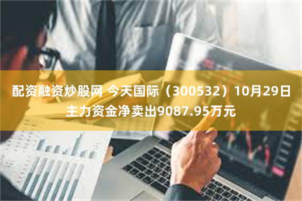 配资融资炒股网 今天国际（300532）10月29日主力资金净卖出9087.95万元