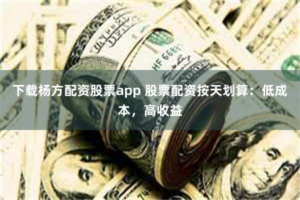 下载杨方配资股票app 股票配资按天划算：低成本，高收益