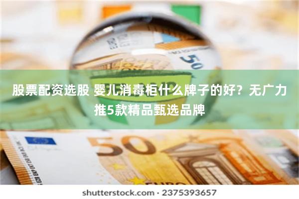 股票配资选股 婴儿消毒柜什么牌子的好？无广力推5款精品甄选品牌