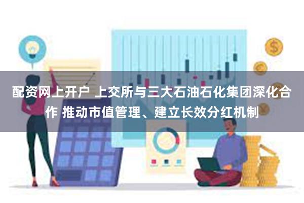 配资网上开户 上交所与三大石油石化集团深化合作 推动市值管理、建立长效分红机制