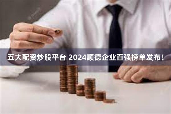 五大配资炒股平台 2024顺德企业百强榜单发布！