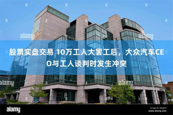 股票实盘交易 10万工人大罢工后，大众汽车CEO与工人谈判时发生冲突