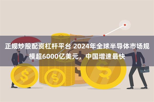 正规炒股配资杠杆平台 2024年全球半导体市场规模超6000亿美元，中国增速最快