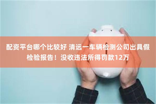 配资平台哪个比较好 清远一车辆检测公司出具假检验报告！没收违法所得罚款12万