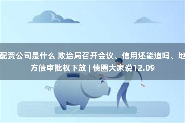 配资公司是什么 政治局召开会议、信用还能追吗、地方债审批权下放 | 债圈大家说12.09