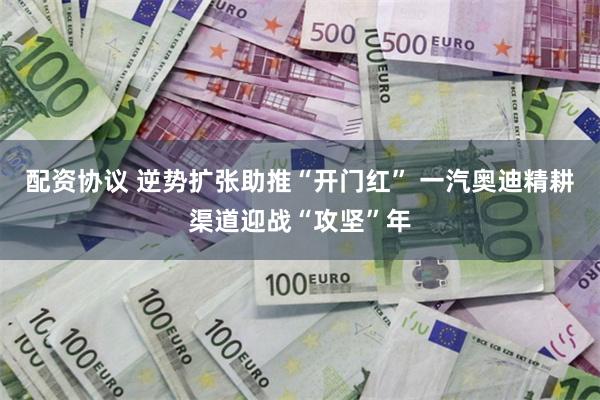 配资协议 逆势扩张助推“开门红” 一汽奥迪精耕渠道迎战“攻坚”年