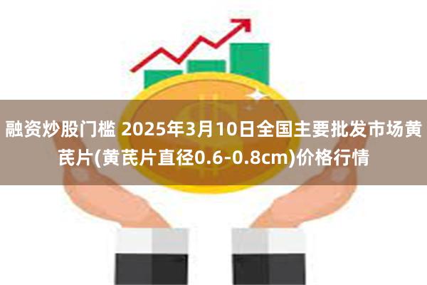 融资炒股门槛 2025年3月10日全国主要批发市场黄芪片(黄芪片直径0.6-0.8cm)价格行情