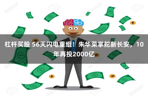 杠杆买股 56天闪电重组！朱华荣掌舵新长安，10年再投2000亿