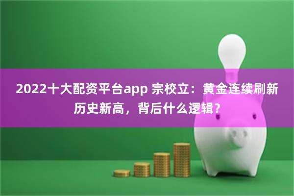 2022十大配资平台app 宗校立：黄金连续刷新历史新高，背后什么逻辑？